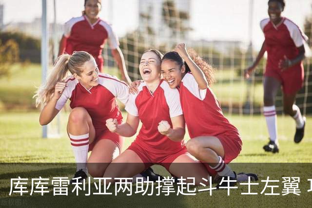 库库雷利亚两助撑起斗牛士左翼 攻防俱佳皇马淘到珍宝