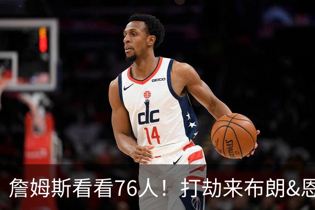 詹姆斯看看76人！打劫来布朗&恩马VJ星光闪耀&有薪金空间 太契合